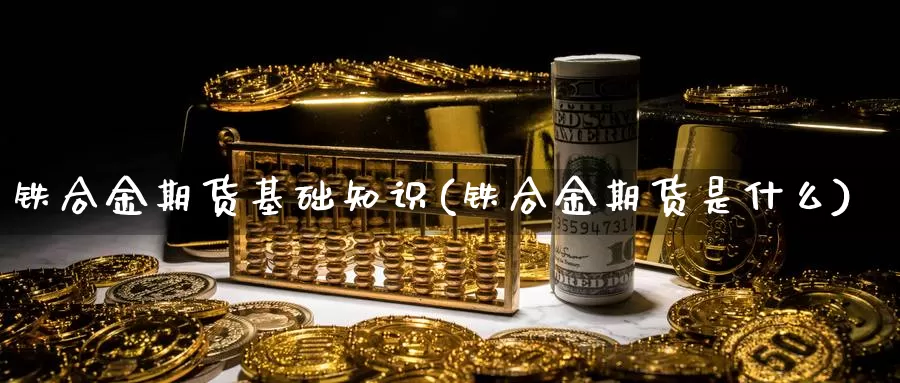 铁合金期货基础知识(铁合金期货是什么)_https://www.jyxxd.com_外盘期货行情_第1张