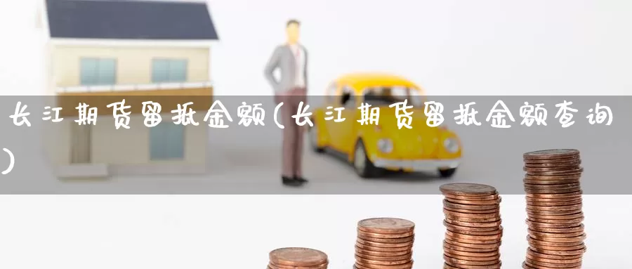 长江期货留抵金额(长江期货留抵金额查询)_https://www.jyxxd.com_金融期货_第1张