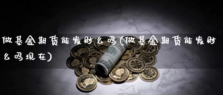 做基金期货能发财么吗(做基金期货能发财么吗现在)_https://www.jyxxd.com_期货教程_第1张