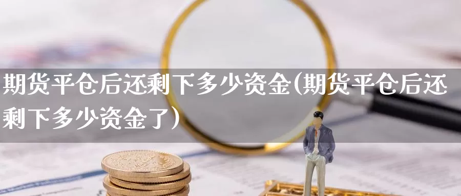 期货平仓后还剩下多少资金(期货平仓后还剩下多少资金了)_https://www.jyxxd.com_外盘期货行情_第1张