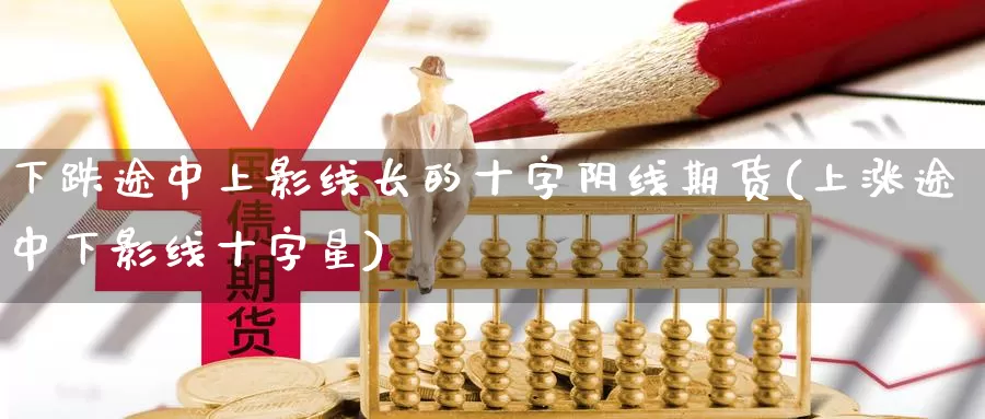 下跌途中上影线长的十字阴线期货(上涨途中下影线十字星)_https://www.jyxxd.com_期货教程_第1张