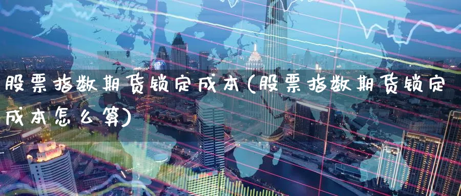 股票指数期货锁定成本(股票指数期货锁定成本怎么算)_https://www.jyxxd.com_金融期货_第1张