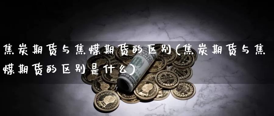 焦炭期货与焦煤期货的区别(焦炭期货与焦煤期货的区别是什么)_https://www.jyxxd.com_外盘期货直播室_第1张